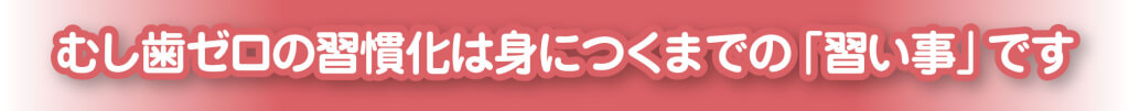 むし歯ゼロの習慣化は身につくまでの「習い事」です